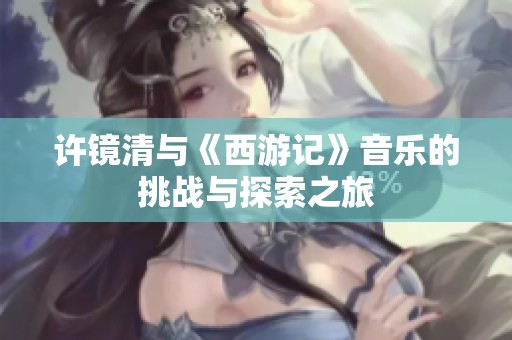 许镜清与《西游记》音乐的挑战与探索之旅