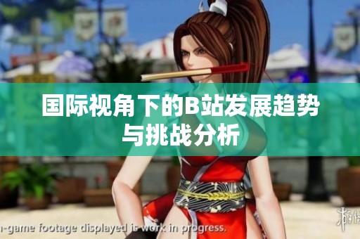 国际视角下的B站发展趋势与挑战分析
