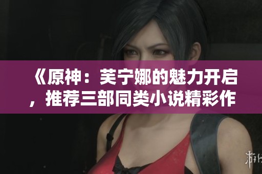 《原神：芙宁娜的魅力开启，推荐三部同类小说精彩作品》