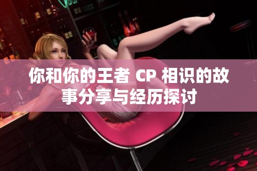 你和你的王者 CP 相识的故事分享与经历探讨