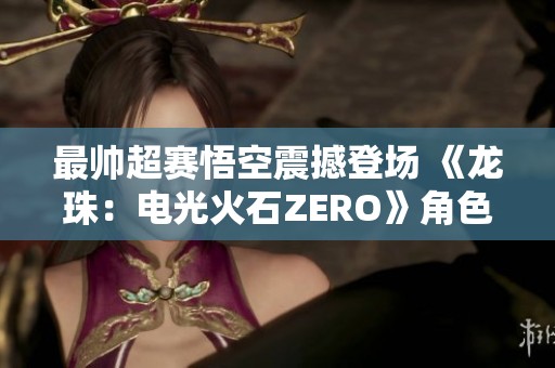 最帅超赛悟空震撼登场 《龙珠：电光火石ZERO》角色预告解析