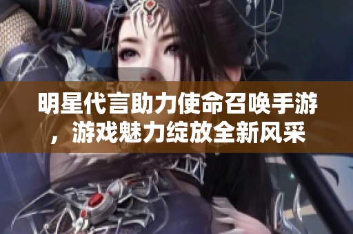 明星代言助力使命召唤手游，游戏魅力绽放全新风采