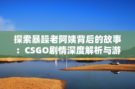 探索暴躁老阿姨背后的故事：CSGO剧情深度解析与游戏世界探秘