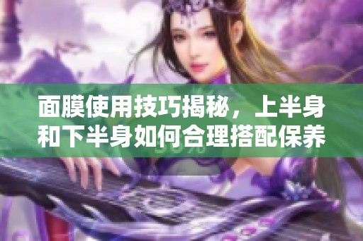 面膜使用技巧揭秘，上半身和下半身如何合理搭配保养
