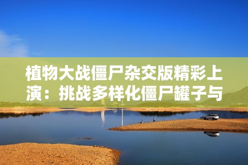 植物大战僵尸杂交版精彩上演：挑战多样化僵尸罐子与新植物组合！