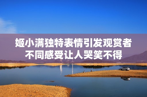 姬小满独特表情引发观赏者不同感受让人哭笑不得