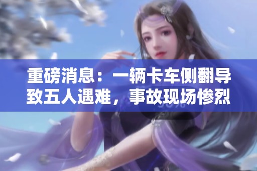 重磅消息：一辆卡车侧翻导致五人遇难，事故现场惨烈