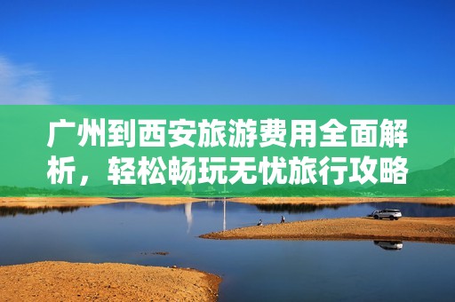 广州到西安旅游费用全面解析，轻松畅玩无忧旅行攻略