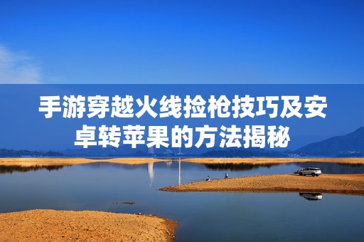 手游穿越火线捡枪技巧及安卓转苹果的方法揭秘