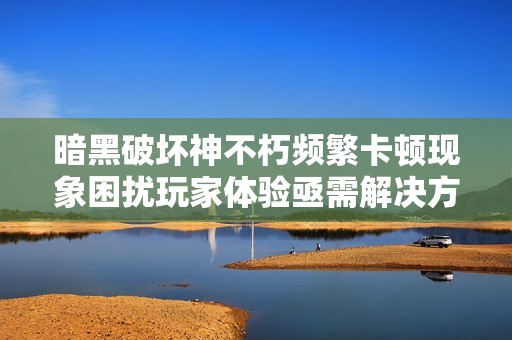 暗黑破坏神不朽频繁卡顿现象困扰玩家体验亟需解决方案