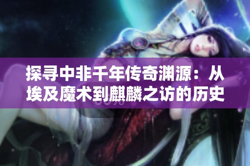 探寻中非千年传奇渊源：从埃及魔术到麒麟之访的历史轨迹