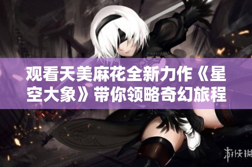观看天美麻花全新力作《星空大象》带你领略奇幻旅程