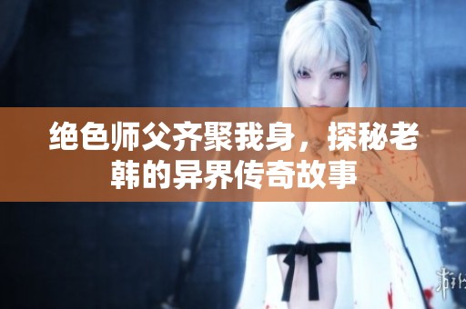 绝色师父齐聚我身，探秘老韩的异界传奇故事