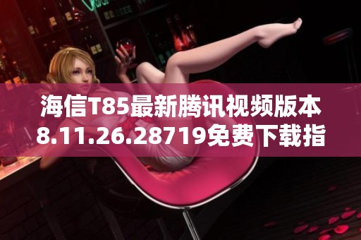海信T85最新腾讯视频版本8.11.26.28719免费下载指南