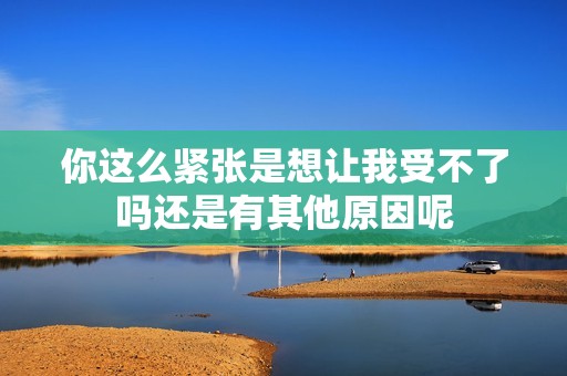 你这么紧张是想让我受不了吗还是有其他原因呢