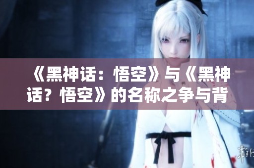 《黑神话：悟空》与《黑神话？悟空》的名称之争与背后故事分析