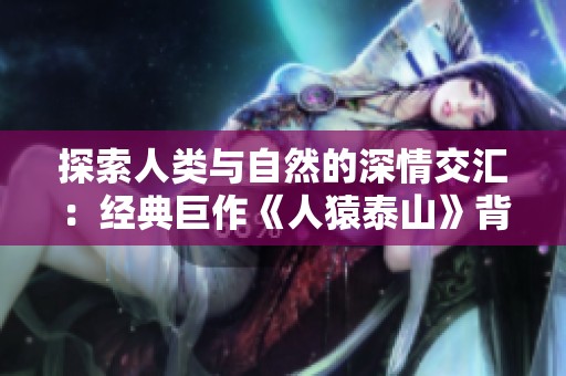 探索人类与自然的深情交汇：经典巨作《人猿泰山》背后的感人故事