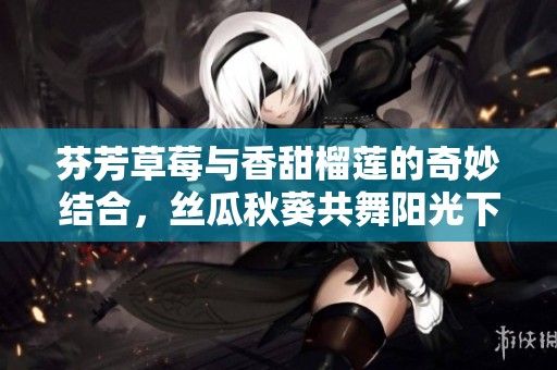 芬芳草莓与香甜榴莲的奇妙结合，丝瓜秋葵共舞阳光下