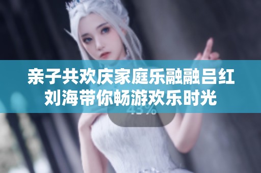 亲子共欢庆家庭乐融融吕红刘海带你畅游欢乐时光