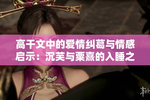 高干文中的爱情纠葛与情感启示：沉芙与粟熹的入睡之旅