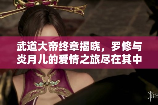 武道大帝终章揭晓，罗修与炎月儿的爱情之旅尽在其中