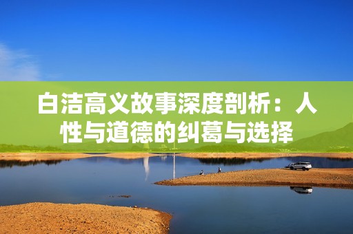 白洁高义故事深度剖析：人性与道德的纠葛与选择