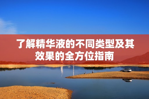 了解精华液的不同类型及其效果的全方位指南