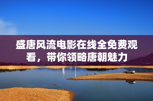 盛唐风流电影在线全免费观看，带你领略唐朝魅力