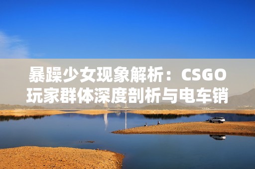 暴躁少女现象解析：CSGO玩家群体深度剖析与电车销量趋势