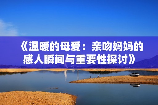 《温暖的母爱：亲吻妈妈的感人瞬间与重要性探讨》