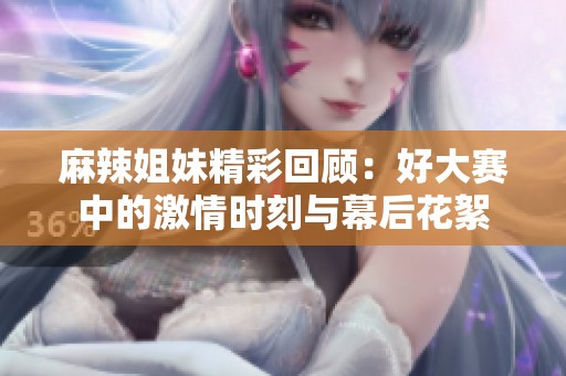 麻辣姐妹精彩回顾：好大赛中的激情时刻与幕后花絮