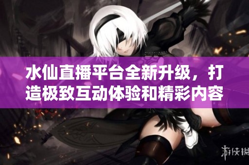 水仙直播平台全新升级，打造极致互动体验和精彩内容