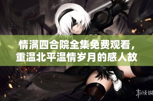 情满四合院全集免费观看，重温北平温情岁月的感人故事