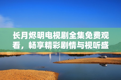 长月烬明电视剧全集免费观看，畅享精彩剧情与视听盛宴