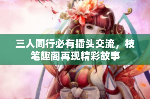 三人同行必有插头交流，枝笔趣阁再现精彩故事
