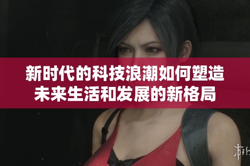 新时代的科技浪潮如何塑造未来生活和发展的新格局