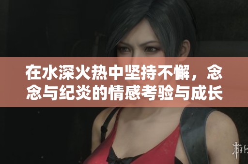 在水深火热中坚持不懈，念念与纪炎的情感考验与成长之路