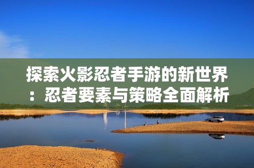 探索火影忍者手游的新世界：忍者要素与策略全面解析