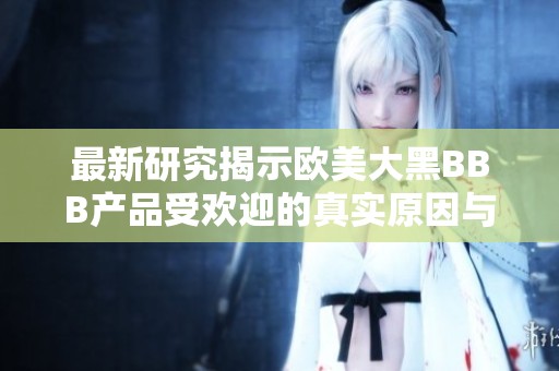 最新研究揭示欧美大黑BBB产品受欢迎的真实原因与趋势分析