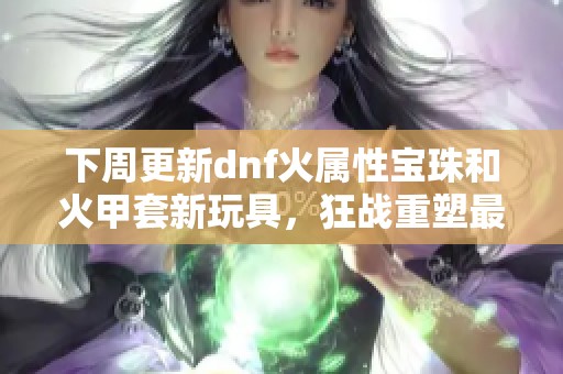 下周更新dnf火属性宝珠和火甲套新玩具，狂战重塑最强玩法探秘