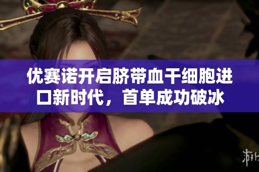 优赛诺开启脐带血干细胞进口新时代，首单成功破冰