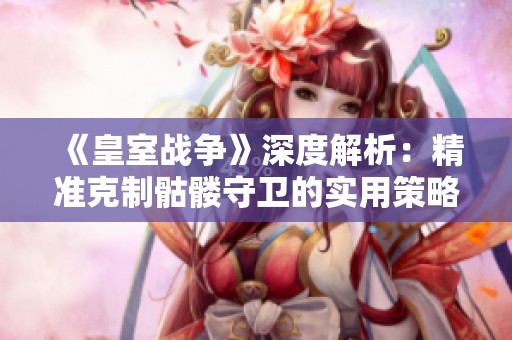 《皇室战争》深度解析：精准克制骷髅守卫的实用策略与技巧