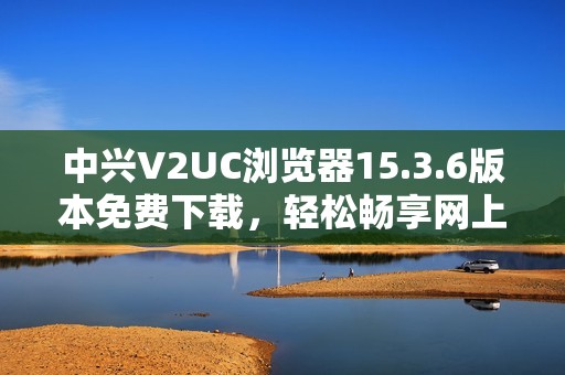中兴V2UC浏览器15.3.6版本免费下载，轻松畅享网上冲浪体验