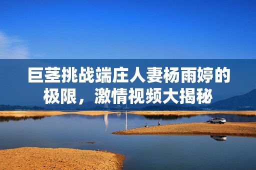 巨茎挑战端庄人妻杨雨婷的极限，激情视频大揭秘