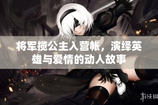 将军揽公主入营帐，演绎英雄与爱情的动人故事