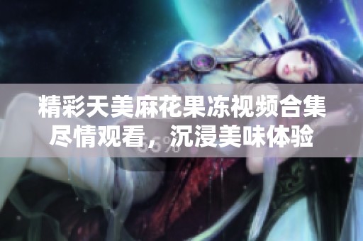 精彩天美麻花果冻视频合集尽情观看，沉浸美味体验
