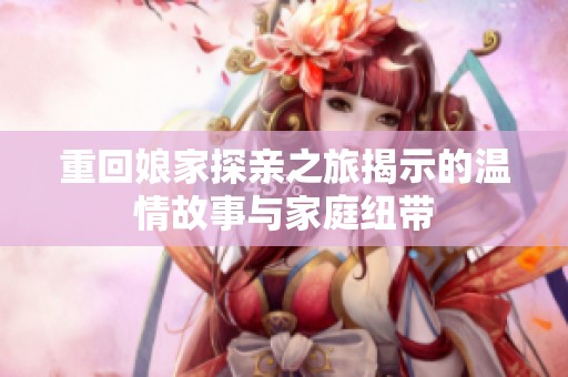 重回娘家探亲之旅揭示的温情故事与家庭纽带