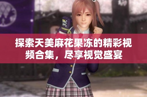 探索天美麻花果冻的精彩视频合集，尽享视觉盛宴
