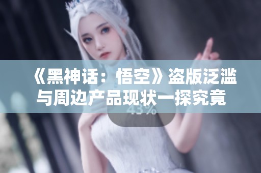 《黑神话：悟空》盗版泛滥与周边产品现状一探究竟