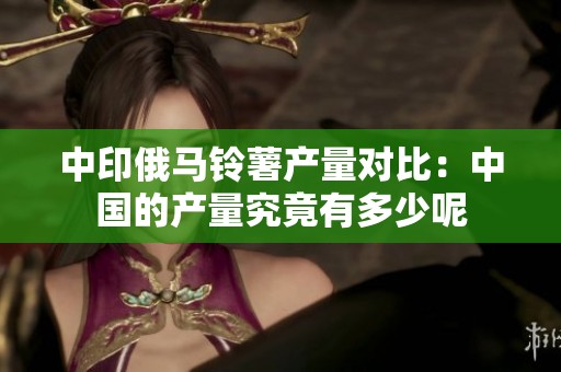 中印俄马铃薯产量对比：中国的产量究竟有多少呢